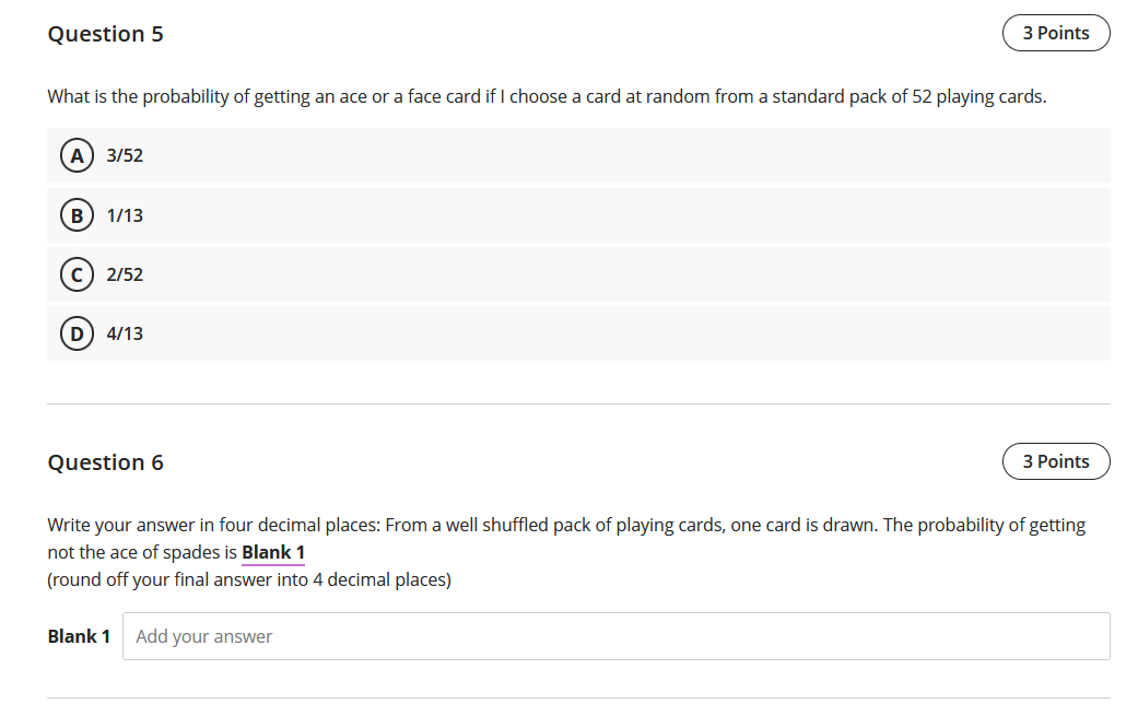 Question 5
3 Points
What is the probability of getting an ace or a face card if I choose a card at random from a standard pack of 52 playing cards.
A) 3/52
B) 1/13
c) 2/52
4/13
Question 6
3 Points
Write your answer in four decimal places: From a well shuffled pack of playing cards, one card is drawn. The probability of getting
not the ace of spades is Blank 1
(round off your final answer into 4 decimal places)
Blank 1
Add your answer
