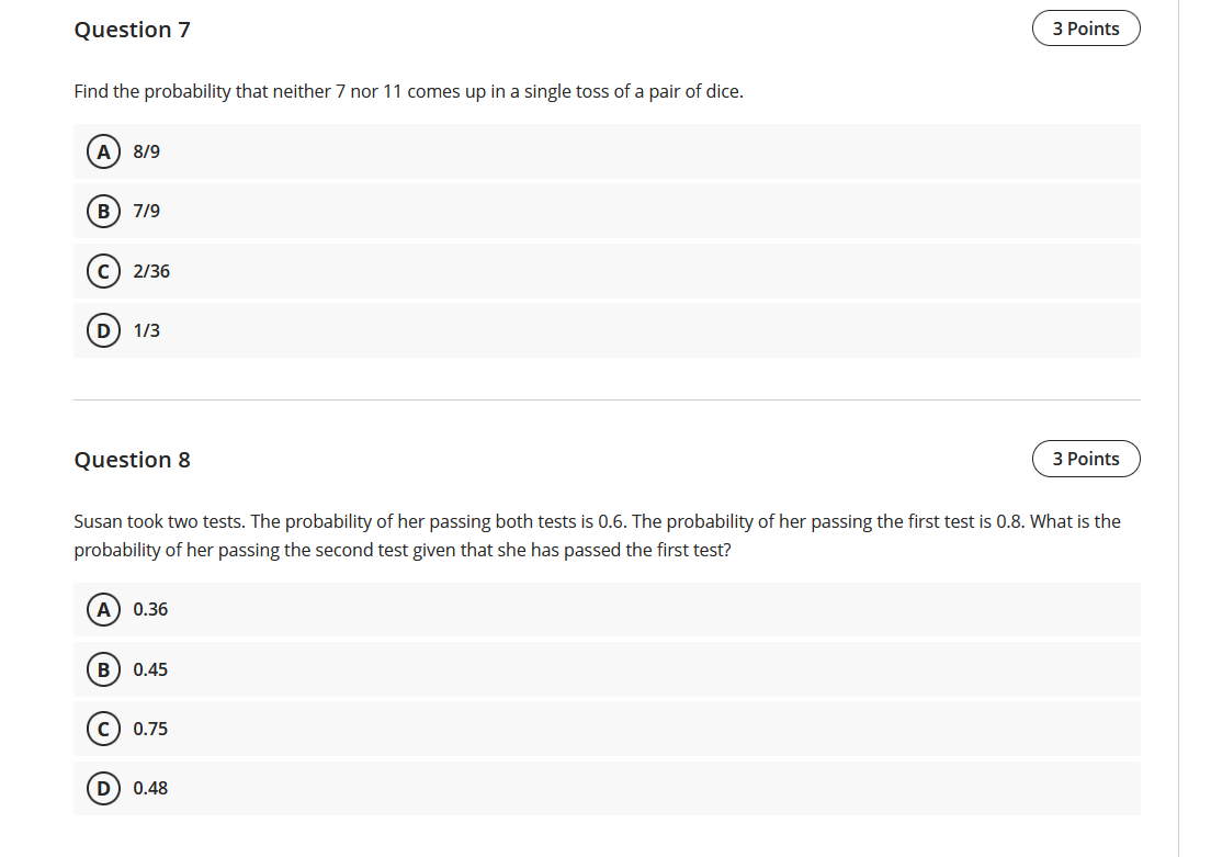 Question 7
3 Points
Find the probability that neither 7 nor 11 comes up in a single toss of a pair of dice.
A) 8/9
В) 7/9
c) 2/36
D
1/3
Question 8
3 Points
Susan took two tests. The probability of her passing both tests is 0.6. The probability of her passing the first test is 0.8. What is the
probability of her passing the second test given that she has passed the first test?
A) 0.36
в) 0.45
c) 0.75
D) 0.48
