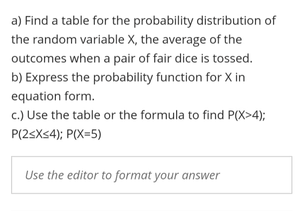 a) Find a table for the probability distribution of
the random variable X, the average of the
outcomes when a pair of fair dice is tossed.
b) Express the probability function for X in
equation form.
c.) Use the table or the formula to find P(X>4);
P(2<X34); P(X=5)
Use the editor to format your answer
