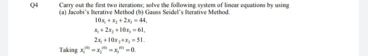 Q4
Carry out the first two iterations; solve the following system of linear equations by using
(a) Jacobi's Iterative Method (b) Gauss Seidel's Iterative Method.
10x, + x, + 2x, = 44,
X, + 2x3 +10x, = 61,
2.x, +10x;+x, =51.
%3D
(0)
(0)
(0)
Taking x," =x, =x, =0.
