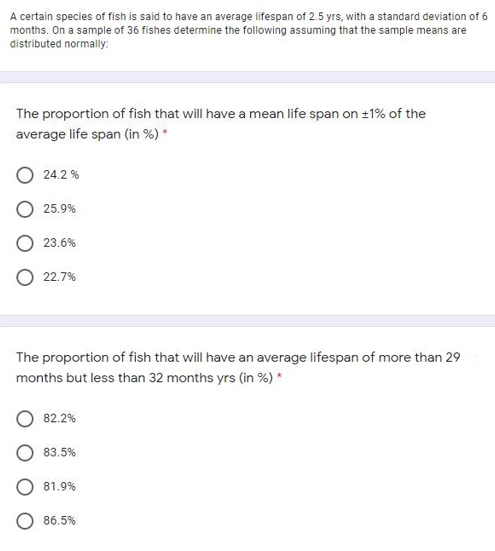 A certain species of fish is said to have an average lifespan of 2.5 yrs, with a standard deviation of 6
months. On a sample of 36 fishes determine the following assuming that the sample means are
distributed normally:
The proportion of fish that will have a mean life span on 1% of the
average life span (in %) *
24.2 %
O 25.9%
23.6%
22.7%
The proportion of fish that will have an average lifespan of more than 29
months but less than 32 months yrs (in %) *
82.2%
83.5%
81,9%
86.5%
