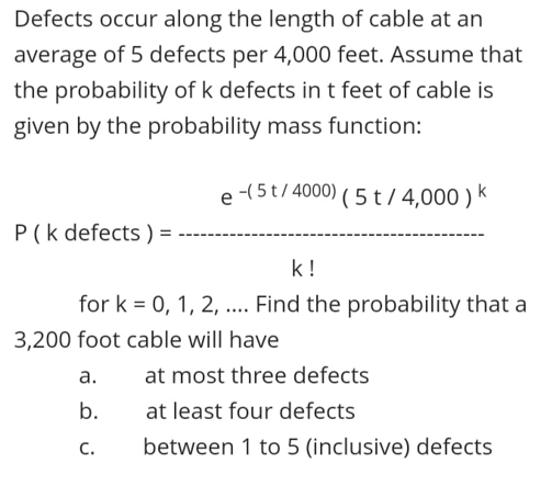 Defects occur along the length of cable at an
average of 5 defects per 4,000 feet. Assume that
the probability of k defects int feet of cable is
given by the probability mass function:
e -(5t/ 4000) ( 5 t/ 4,000 ) k
P(k defects ) =
k !
for k = 0, 1, 2, .. Find the probability that a
....
3,200 foot cable will have
а.
at most three defects
b.
at least four defects
С.
between 1 to 5 (inclusive) defects
