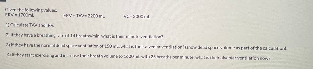 Given the following values:
ERV=1700mL
ERV+TAV= 2200 mL
VC= 3000 mL
1) Calculate TAV and IRV.
2) If they have a breathing rate of 14 breaths/min, what is their minute ventilation?
3) If they have the normal dead space ventilation of 150 mL, what is their alveolar ventilation? (show dead space volume as part of the calculation).
4) If they start exercising and increase their breath volume to 1600 mL with 25 breaths per minute, what is their alveolar ventilation now?