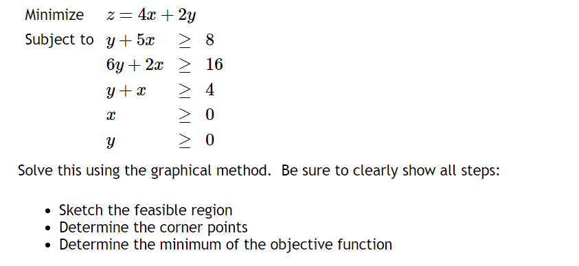Minimize
Subject to
z = 4x + 2y
y + 5x
6y + 2x
y + x
x
> 8
≥ 16
> 4
> 0
Y
> 0
Solve this using the graphical method. Be sure to clearly show all steps:
• Sketch the feasible region
• Determine the corner points
• Determine the minimum of the objective function