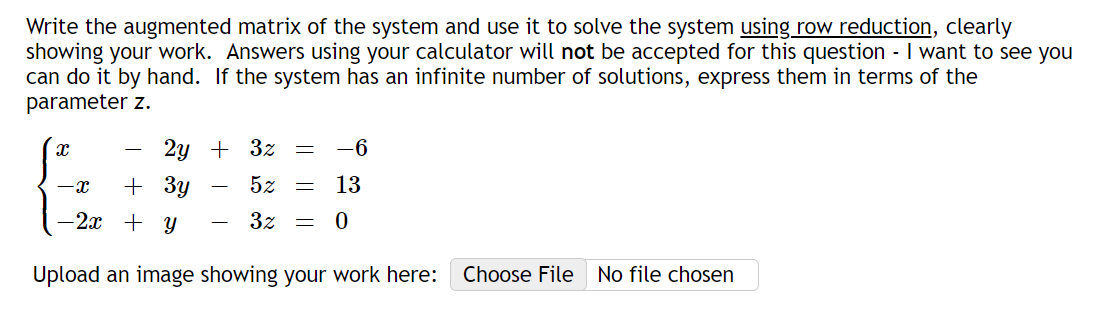 **Solving a System of Linear Equations Using Row Reduction**

To solve the following system of linear equations, we will use the method of row reduction. By transforming the augmented matrix of the system to its reduced row echelon form, we can find the solutions.

Given system of equations:
\[ \begin{cases} 
x - 2y + 3z = -6 \\ 
-x + 3y - 5z = 13 \\ 
-2x + y - 3z = 0 
\end{cases} \]

### Step 1: Write the Augmented Matrix
First, we represent the system of equations as an augmented matrix:
\[
\begin{pmatrix}
1 & -2 & 3 & | & -6 \\
-1 & 3 & -5 & | & 13 \\
-2 & 1 & -3 & | & 0 \\
\end{pmatrix}
\]

### Step 2: Perform Row Operations to Achieve Row Echelon Form

**(a) Row 1 (R1):** 
\[
\begin{pmatrix}
1 & -2 & 3 & | & -6 \\
-1 & 3 & -5 & | & 13 \\
-2 & 1 & -3 & | & 0 
\end{pmatrix}
\]

**(b) Row 2 (R2) → R2 + R1:**
\[
\begin{pmatrix}
1 & -2 & 3 & | & -6 \\
0 & 1 & -2 & | & 7 \\
-2 & 1 & -3 & | & 0 
\end{pmatrix}
\]

**(c) Row 3 (R3) → R3 + 2R1:**
\[
\begin{pmatrix}
1 & -2 & 3 & | & -6 \\
0 & 1 & -2 & | & 7 \\
0 & -3 & 3 & | & -12 
\end{pmatrix}
\]

**(d) Row 3 (R3) → R3 + 3R2:**
\[
\begin{pmatrix}
1 & -2 & 3 & | & -6 \\
0 & 1 & -2 & | & 7 \\
0 &