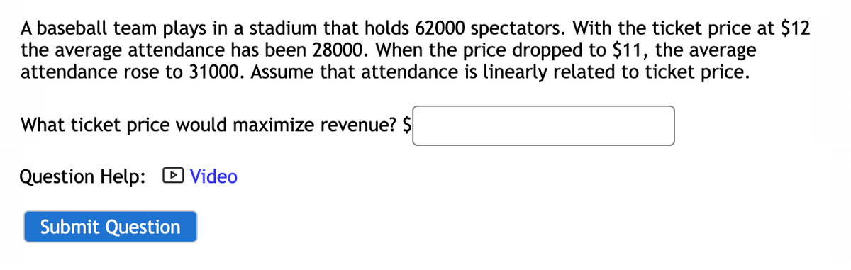 **Maximizing Revenue for a Baseball Team's Ticket Sales**

**Scenario:**
A baseball team plays in a stadium that holds 62,000 spectators. The average attendance fluctuates with the ticket price:
- When the ticket price is $12, the average attendance is 28,000 spectators.
- When the ticket price drops to $11, the average attendance increases to 31,000 spectators.

Given the assumption that attendance is linearly related to the ticket price, the task is to determine the optimal ticket price that will maximize revenue.

**Question:**
What ticket price would maximize revenue?
  
**Input Field:**
- A text box is provided to input the calculated ticket price in dollars.

**Help Resource:**
- A video icon labeled "Video" is available for additional help related to the question.

**Submission:**
- A "Submit Question" button is available for submitting the answer.

By analyzing this information and calculating accordingly, students can determine the ticket price that maximizes revenue based on linear relationships between ticket prices and attendance.