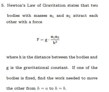 5. Newton's Law of Gravitation states that two
bodies with masses m, and m, attract each
other with a force
mim2
F = g
h2
where h is the distance between the bodies and
g is the gravitational constant. If one of the
bodies is fixed, find the work needed to move
the other from h = a to h = b.
