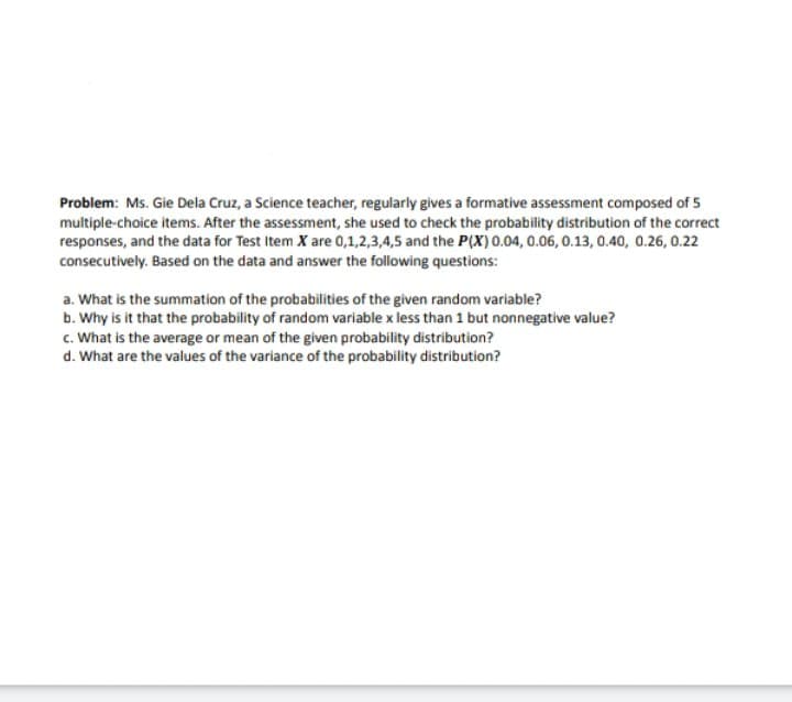 Problem: Ms. Gie Dela Cruz, a Science teacher, regularly gives a formative assessment composed of 5
multiple-choice items. After the assessment, she used to check the probability distribution of the correct
responses, and the data for Test Item X are 0,1,2,3,4,5 and the P(X) 0.04, 0.06, 0.13, 0.40, 0.26, 0.22
consecutively. Based on the data and answer the following questions:
a. What is the summation of the probabilities of the given random variable?
b. Why is it that the probability of random variable x less than 1 but nonnegative value?
c. What is the average or mean of the given probability distribution?
d. What are the values of the variance of the probability distribution?
