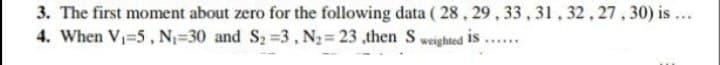 3. The first moment about zero for the following data ( 28, 29, 33, 31, 32, 27, 30) is ...
4. When V=5, N=30 and S2=3, N2= 23 ,then S weighted is
.....
