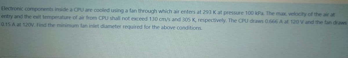 Electronic components inside a CPU are cooled using a fan through which air enters at 293 K at pressure 100 kPa. The max. velocity of the air at
entry and the exit temperature of air from CPU shall not exceed 130 cm/s and 305 K, respectively. The CPU draws 0.666 A at 120 V and the fan draws
0.15 A at 120V. Find the minimum fan inlet diameter required for the above conditions.
