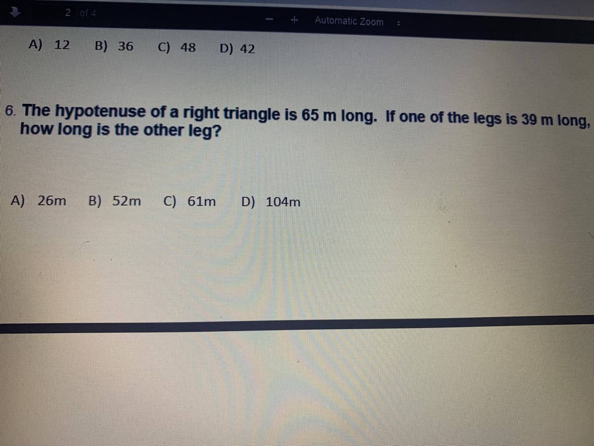 2 of 4
Automatic Zoom
A) 12
B) 36
C) 48
D) 42
6. The hypotenuse of a right triangle is 65 m long. If one of the legs is 39 m long,
how long is the other leg?
A) 26m
B) 52m
C) 61m
D) 104m
