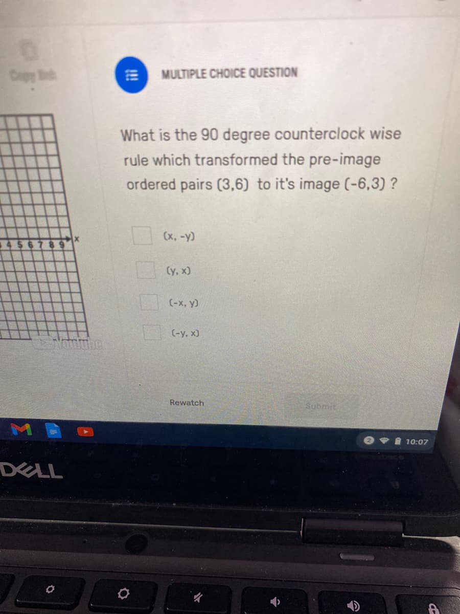 Copy B
MULTIPLE CHOICE QUESTION
What is the 90 degree counterclock wise
rule which transformed the pre-image
ordered pairs (3,6) to it's image (-6,3) ?
(x, -y)
9.
Су, х)
(-x, y)
| (-y, x)
Rewatch
Submit
eVi 10:07
DELL
!!
