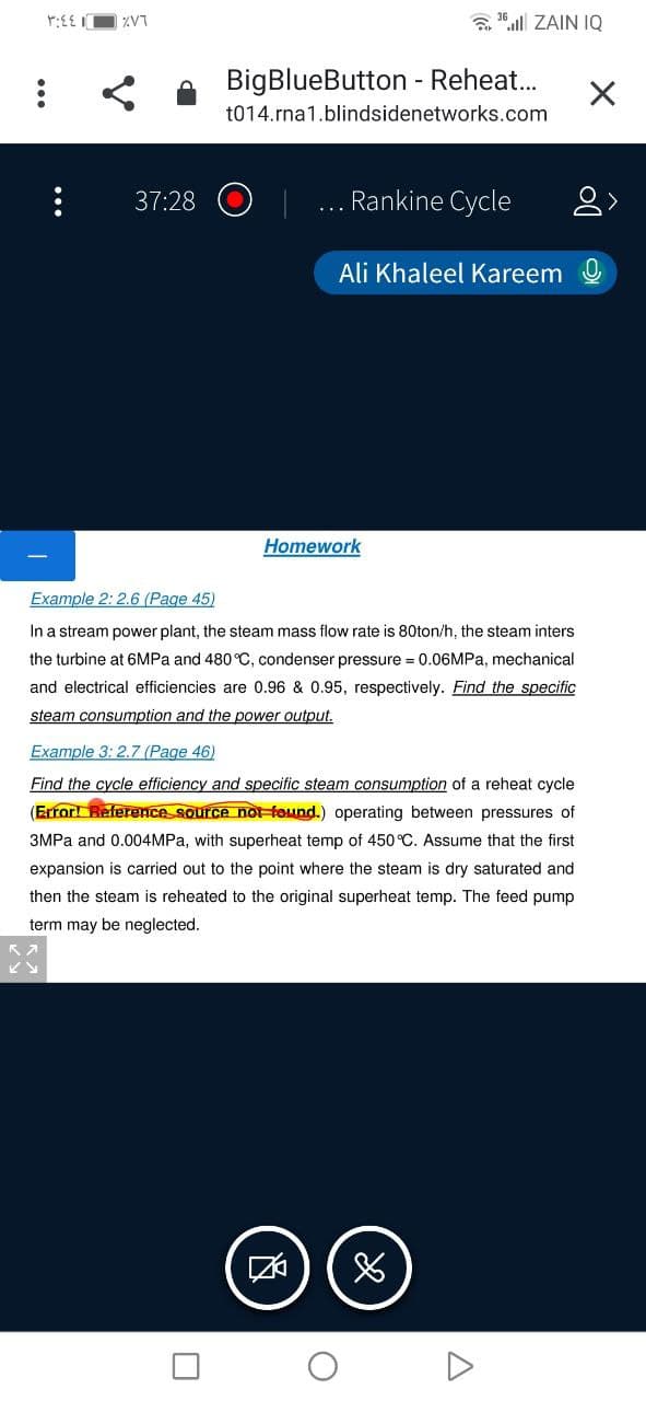 ZV7
ZAIN IQ
BigBlueButton - Reheat..
t014.rna1.blindsidenetworks.com
37:28
Rankine Cycle
...
Ali Khaleel Kareem O
Homework
Example 2: 2.6 (Page 45)
In a stream power plant, the steam mass flow rate is 80ton/h, the steam inters
the turbine at 6MPA and 480 °C, condenser pressure = 0.06MPA, mechanical
and electrical efficiencies are 0.96 & 0.95, respectively. Find the specific
steam consumption and the power output.
Example 3: 2.7 (Page 46)
Find the cycle efficiency and specific steam consumption of a reheat cycle
(Error! Reference source not found.) operating between pressures of
3MPA and 0.004MPA, with superheat temp of 450 °C. Assume that the first
expansion is carried out to the point where the steam is dry saturated and
then the steam is reheated to the original superheat temp. The feed pump
term may be neglected.
