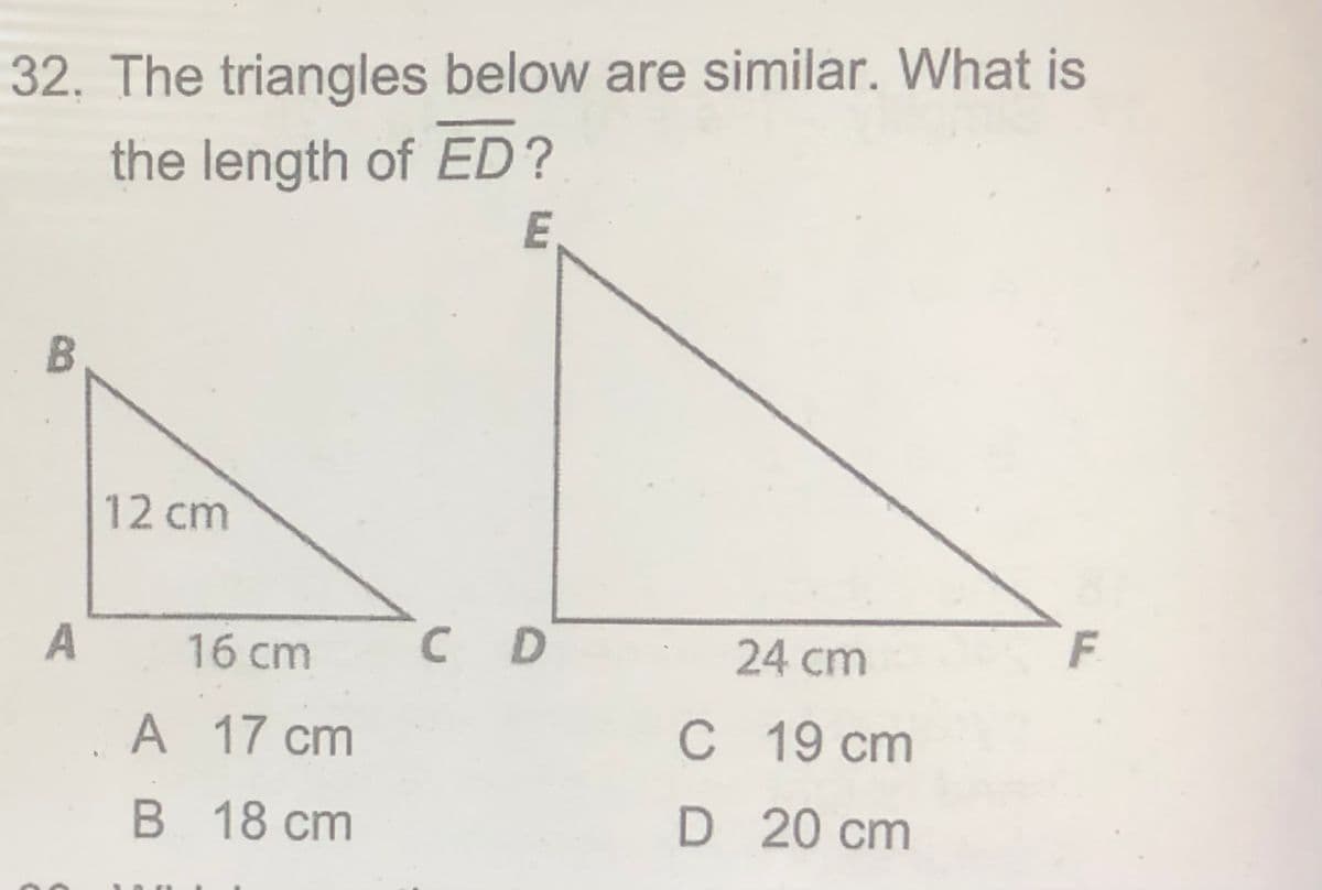 32. The triangles below are similar. What is
the length of ED?
E
12 cm
A
16 cm
C D
24 cm
A 17 cm
C 19 cm
В 18 ст
D 20 cm

