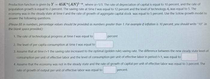 Production function is given by Y = 45K (AN)-a, where a=1/3. The rate of depreciation of capital is equal to 10 percent, and the rate of
population growth is equal to 2 percent. The saving rate at time t was equal to 12 percent and the level of technology A, was equal to 5. The
economy was in the steady state at time t and the rate of growth of aggregate capital stock was equal to 5 percent. Use the Solow growth model to
answer the following questions.
(Please fill in numbers, percentage values should be provided as numbers greater than 1. For example if inflation is 10 percent, you should write "10" in
the blank space provided)
1. The rate of technological progress at time t was equal to
2. The level of per capita consumption at time t was equal to
3. Assume that at time t+1 the saving rate increased to the optimal (golden rule) saving rate. The difference between the new steady state level of
percent
consumption per unit of effective labor and the level of consumption per unit of effective labor in period t+1, was equal to
4. Assume that the economy was not in the steady state and the rate of growth of capital per unit of effective labor was equal to 3 percent. The
rate of growth of output per unit of effective labor was equal to
percent.
