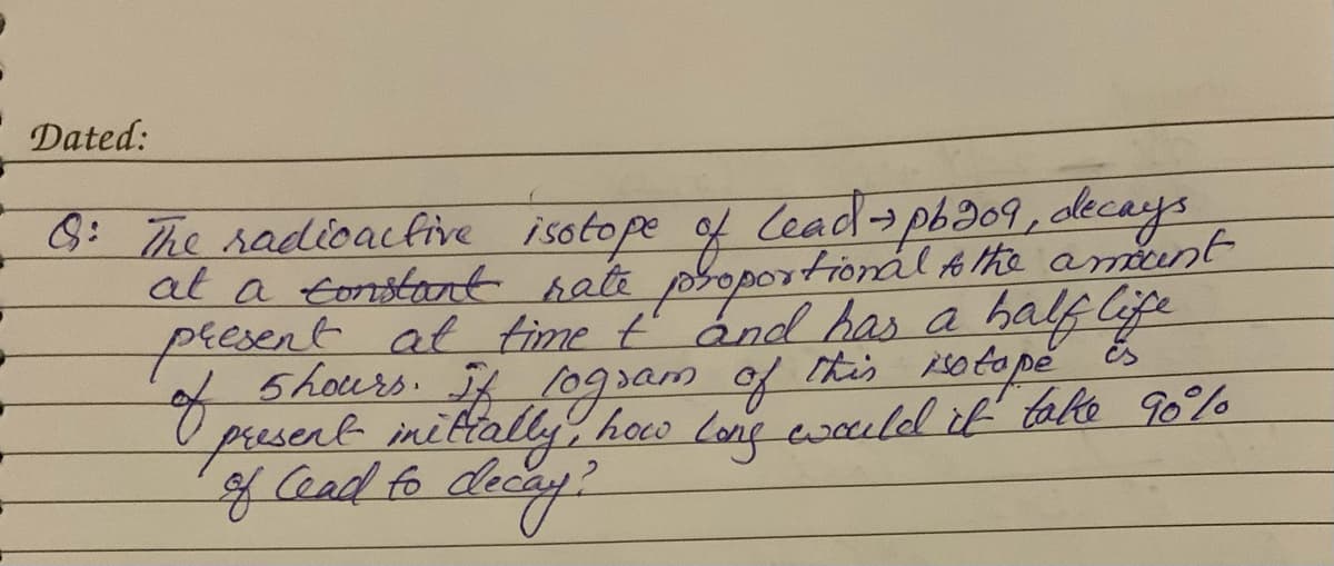 Dated:
8: The radioactive isotope
at a tonstant hate propo
of Lead-pb309, decays
tional A the amunt
peesent at time ť ánd has a half Cife
Shours. f logsam of itis 10tope
of
present inittally hoco long wauld it talo 90%
gCead fo
this
is
