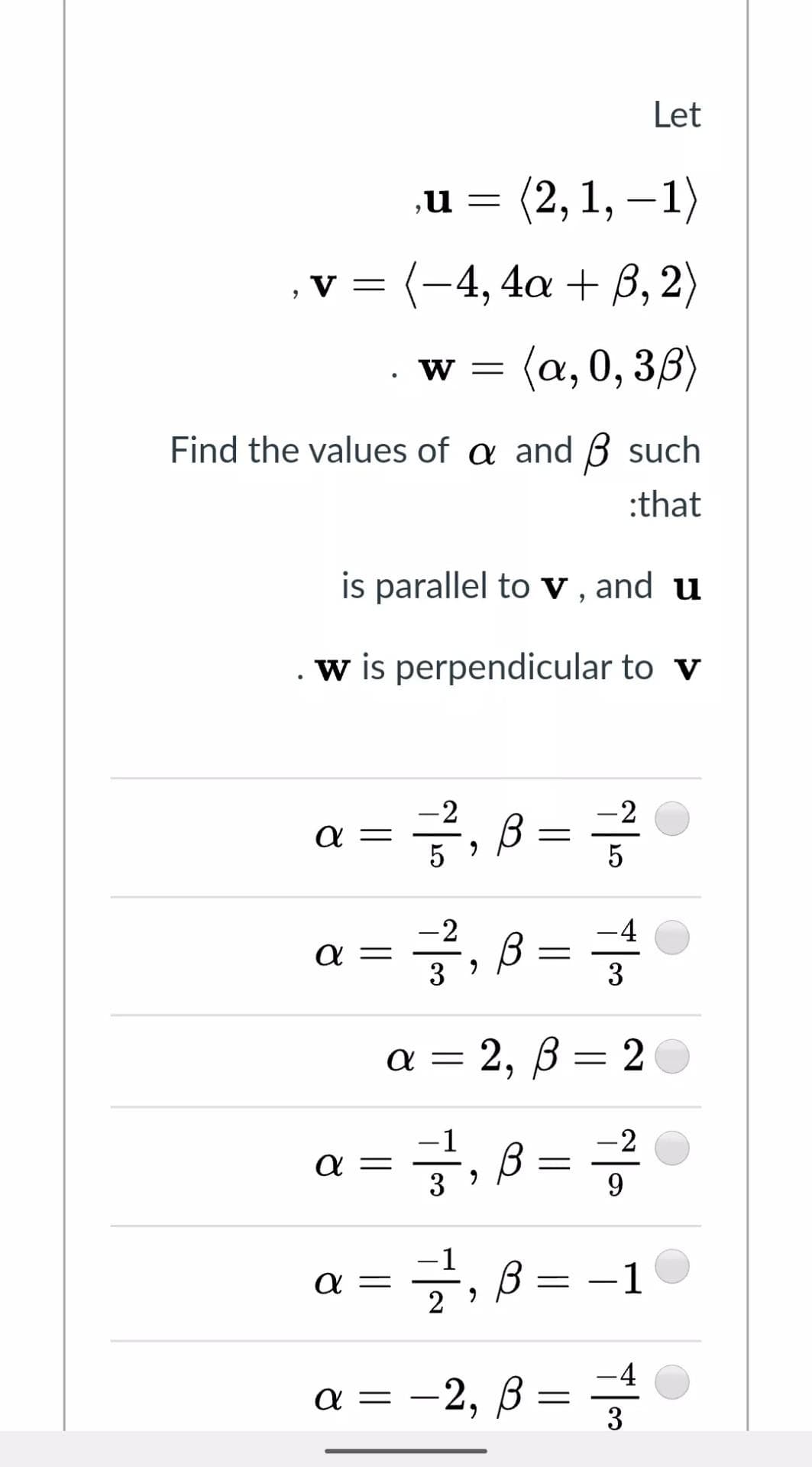 Let
(2, 1, – 1)
,u
,v = (-4, 4a + B, 2)
(a, 0, 3,8)
W =
Find the values of a and ß such
:that
is parallel to v , and u
w is perpendicular to v
-2
a =
5
글,
-2
·글, B= 글
-2
-4
a =
3
%3D
%3D
3
a = 2, ß = 2
글, B
-2
α
9.
-1
글, B =
α
-1
-4
a = -2, ß
3
