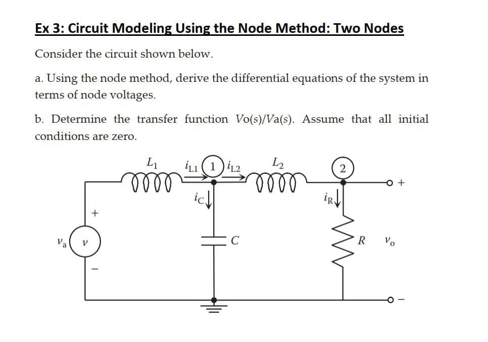 Ex 3: Circuit Modeling Using the Node Method: Two Nodes
Consider the circuit shown below.
a. Using the node method, derive the differential equations of the system in
terms of node voltages.
b. Determine the transfer function Vo(s)/Va(s). Assume that all initial
conditions are zero.
L2
2
lell
lell
R
Vo
