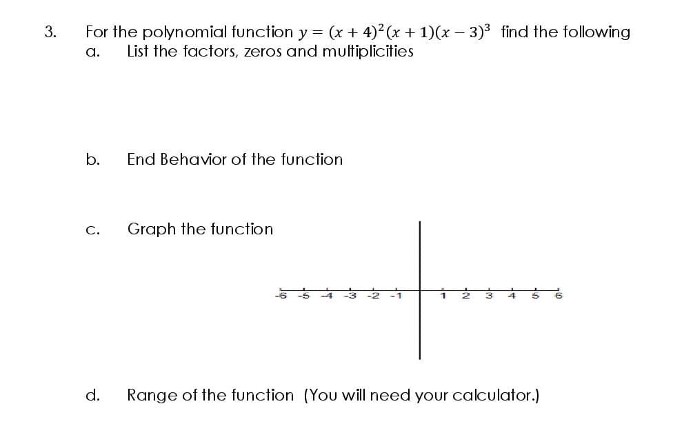 For the polynomial function y = (x + 4)2 (x + 1)(x – 3)3 find the following
List the factors, zeros and multiplicities
3.
a.
b.
End Behavior of the function
С.
Graph the function
-6 -5
d.
Range of the function (You will need your calculator.)
