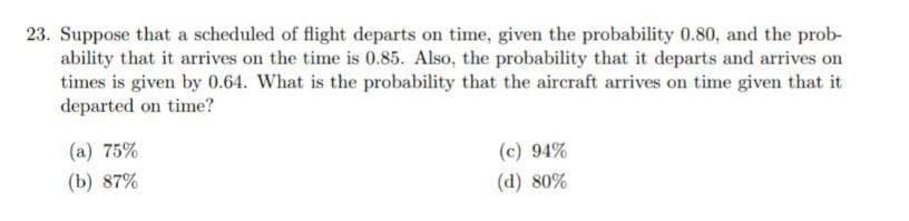 23. Suppose that a scheduled of flight departs on time, given the probability 0.80, and the prob-
ability that it arrives on the time is 0.85. Also, the probability that it departs and arrives on
times is given by 0.64. What is the probability that the aircraft arrives on time given that it
departed on time?
(a) 75%
(c) 94%
(b) 87%
(d) 80%
