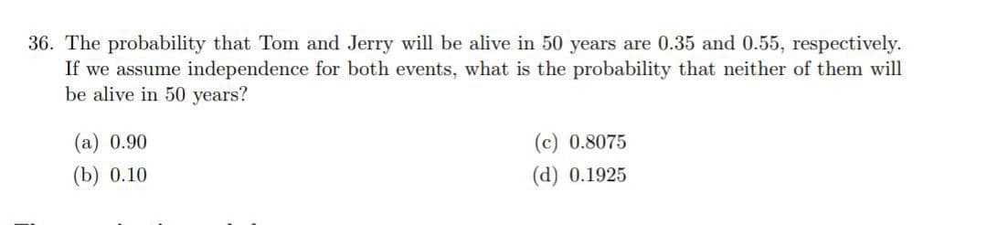 36. The probability that Tom and Jerry will be alive in 50 years are 0.35 and 0.55, respectively.
If we assume independence for both events, what is the probability that neither of them will
be alive in 50 years?
(а) 0.90
(c) 0.8075
(b) 0.10
(d) 0.1925
