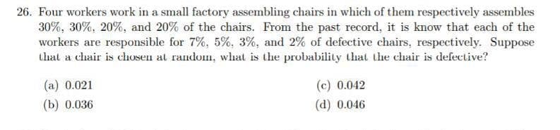 26. Four workers work in a small factory assembling chairs in which of them respectively assembles
30%, 30%, 20%, and 20% of the chairs. From the past record, it is know that each of the
workers are responsible for 7%, 5%, 3%, and 2% of defective chairs, respectively. Suppose
that a chair is chosen at random, what is the probability that the chair is defective?
(a) 0.021
(c) 0.042
(b) 0.036
(d) 0.046
