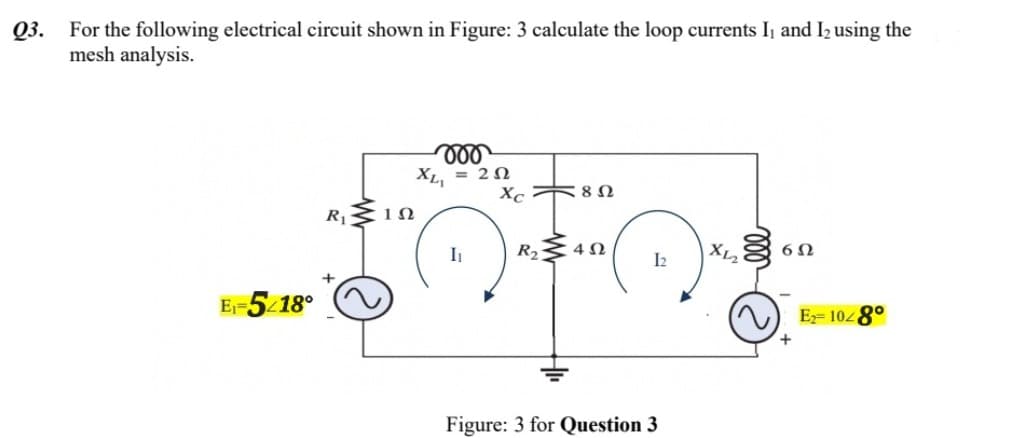 Q3.
For the following electrical circuit shown in Figure: 3 calculate the loop currents I₁ and I₂ using the
mesh analysis.
E₁-5/18°
R, MIN
voo
XL₁ = 252
I₁
Xc82
R₂402
12
Figure: 3 for Question 3
X1₂
6Ω
+
E₂= 1048°