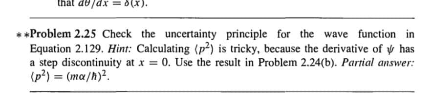 that de/dx = 0 (x).
**Problem 2.25 Check the uncertainty principle for the wave function in
Equation 2.129. Hint: Calculating (p2) is tricky, because the derivative of has
a step discontinuity at x = 0. Use the result in Problem 2.24(b). Partial answer:
(p²) = (ma/h)².