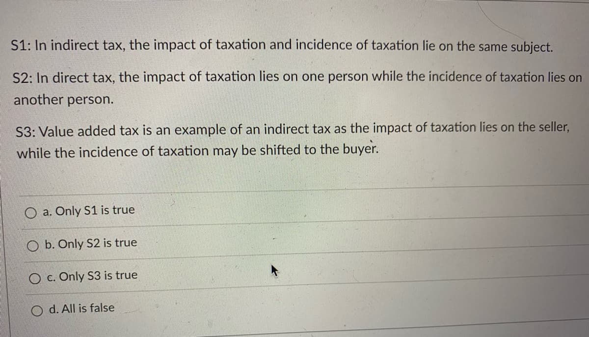 S1: In indirect tax, the impact of taxation and incidence of taxation lie on the same subject.
S2: In direct tax, the impact of taxation lies on one person while the incidence of taxation lies on
another person.
S3: Value added tax is an example of an indirect tax as the impact of taxation lies on the seller,
while the incidence of taxation may be shifted to the buyer.
a. Only S1 is true
O b. Only S2 is true
O c. Only S3 is true
O d. All is false
