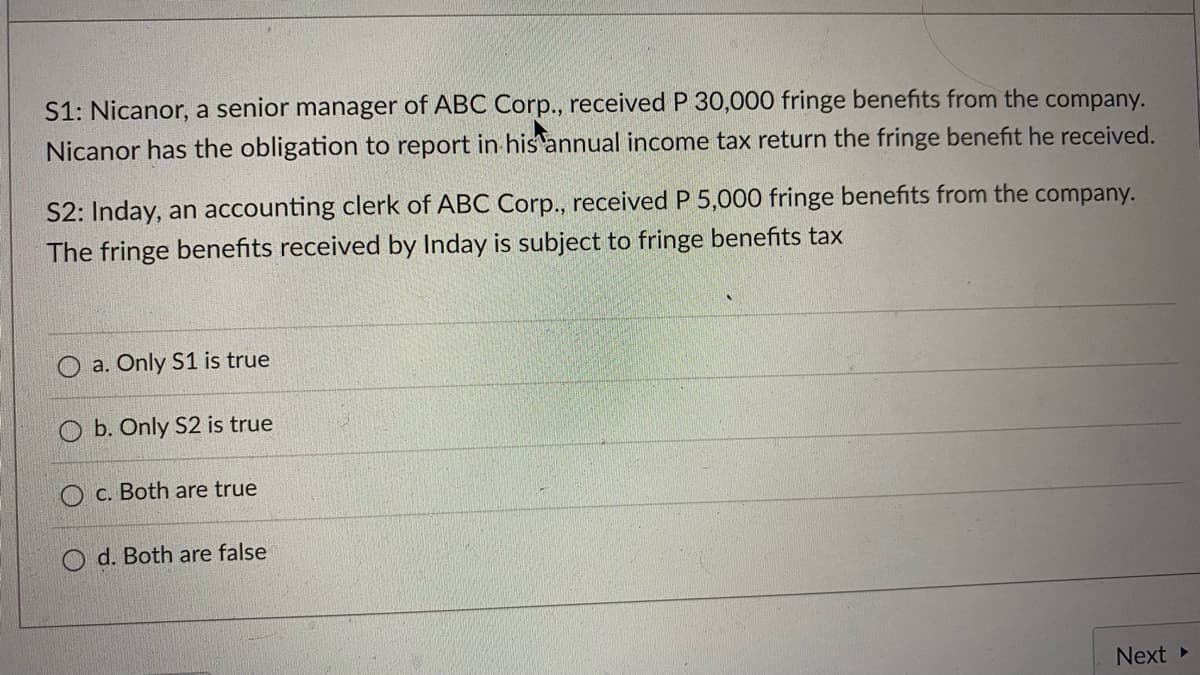 S1: Nicanor, a senior manager of ABC Corp., received P 30,000 fringe benefits from the company.
Nicanor has the obligation to report in his annual income tax return the fringe benefit he received.
S2: Inday, an accounting clerk of ABC Corp., received P 5,000 fringe benefits from the company.
The fringe benefits received by Inday is subject to fringe benefits tax
a. Only S1 is true
b. Only S2 is true
C. Both are true
d. Both are false
Next »
