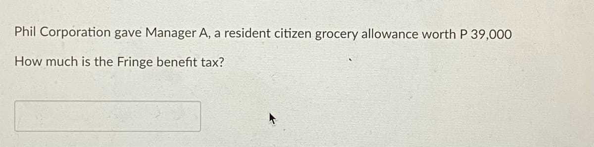 Phil Corporation gave Manager A, a resident citizen grocery allowance worth P 39,000
How much is the Fringe benefit tax?
