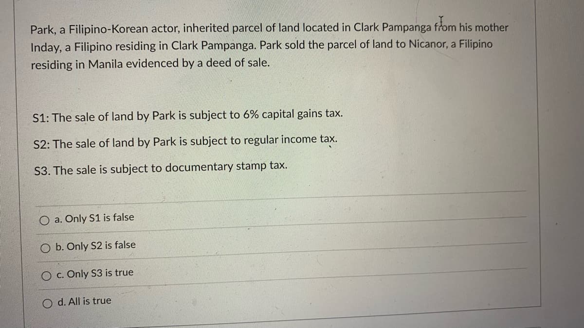 Park, a Filipino-Korean actor, inherited parcel of land located in Clark Pampanga from his mother
Inday, a Filipino residing in Clark Pampanga. Park sold the parcel of land to Nicanor, a Filipino
residing in Manila evidenced by a deed of sale.
S1: The sale of land by Park is subject to 6% capital gains tax.
S2: The sale of land by Park is subject to regular income tax.
S3. The sale is subject to documentary stamp tax.
O a. Only S1 is false
O b. Only S2 is false
O c. Only S3 is true
d. All is true
