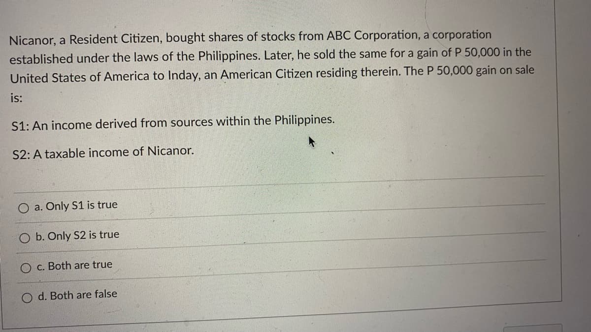 Nicanor, a Resident Citizen, bought shares of stocks from ABC Corporation, a corporation
established under the laws of the Philippines. Later, he sold the same for a gain of P 50,000 in the
United States of America to Inday, an American Citizen residing therein. The P 50,000 gain on sale
is:
S1: An income derived from sources within the Philippines.
S2: A taxable income of Nicanor.
O a. Only S1 is true
O b. Only S2 is true
O c. Both are true
d. Both are false
