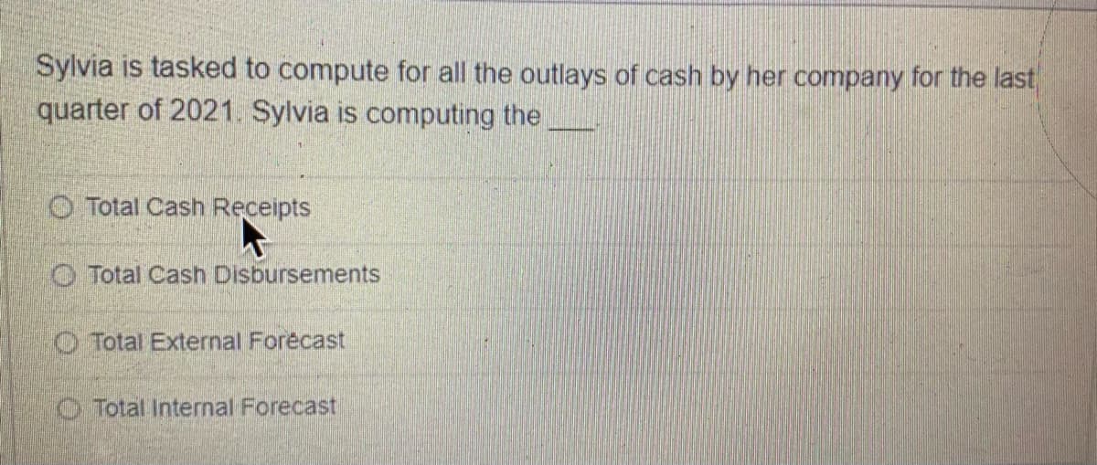 Sylvia is tasked to compute for all the outlays of cash by her company for the last
quarter of 2021. Sylvia is computing the
O Total Cash Receipts
O Total Cash Disbursements
O Total External Forecast
O Total Internal Forecast
