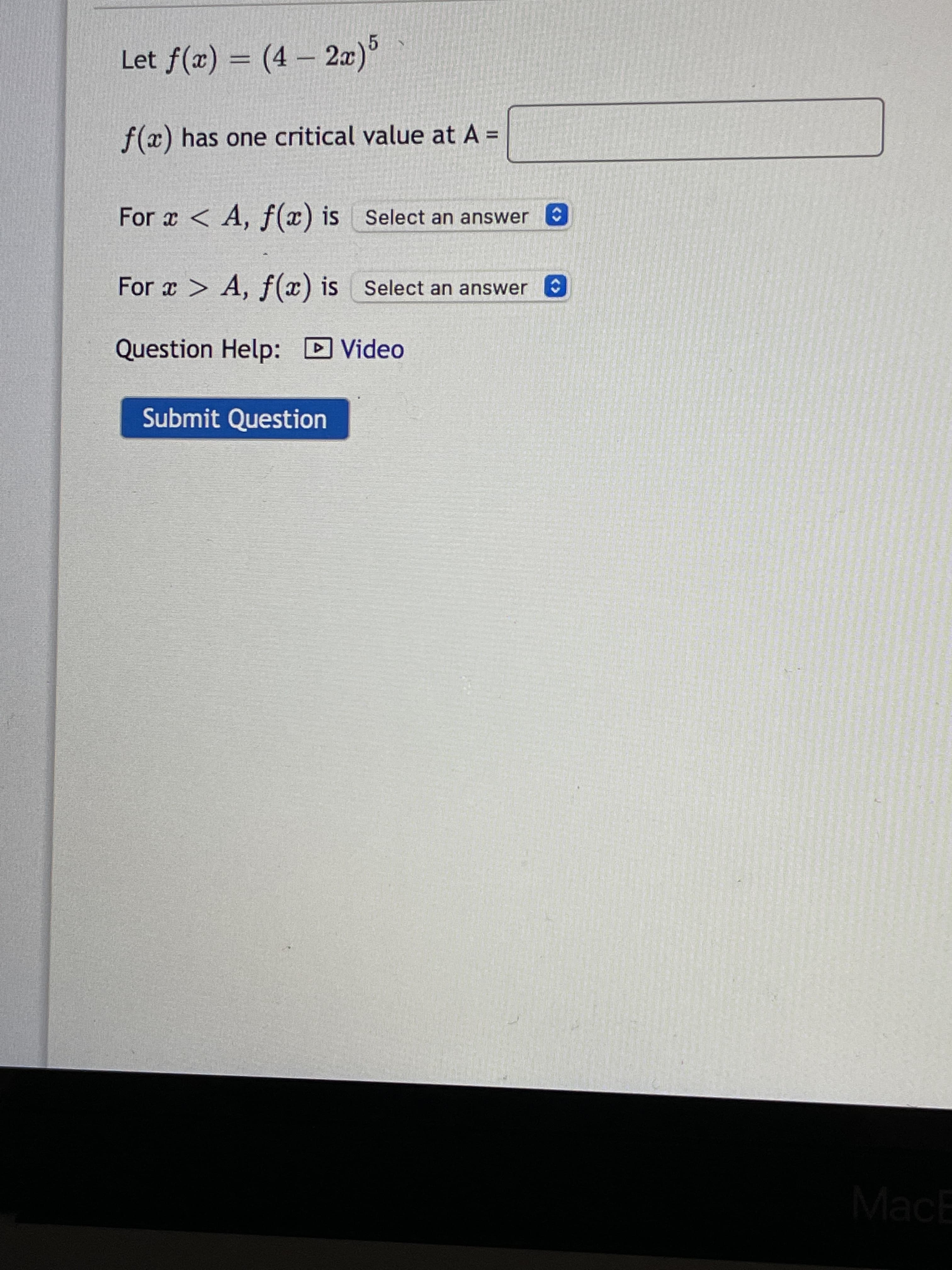 Let f(x) = (4 – 2æ)
f(x) has one critical value at A =
%3D
For x < A, f(x) is Select an answer
For a > A, f(x) is Select an answer
O
Question Help: DVideo
Submit Question
MacE
