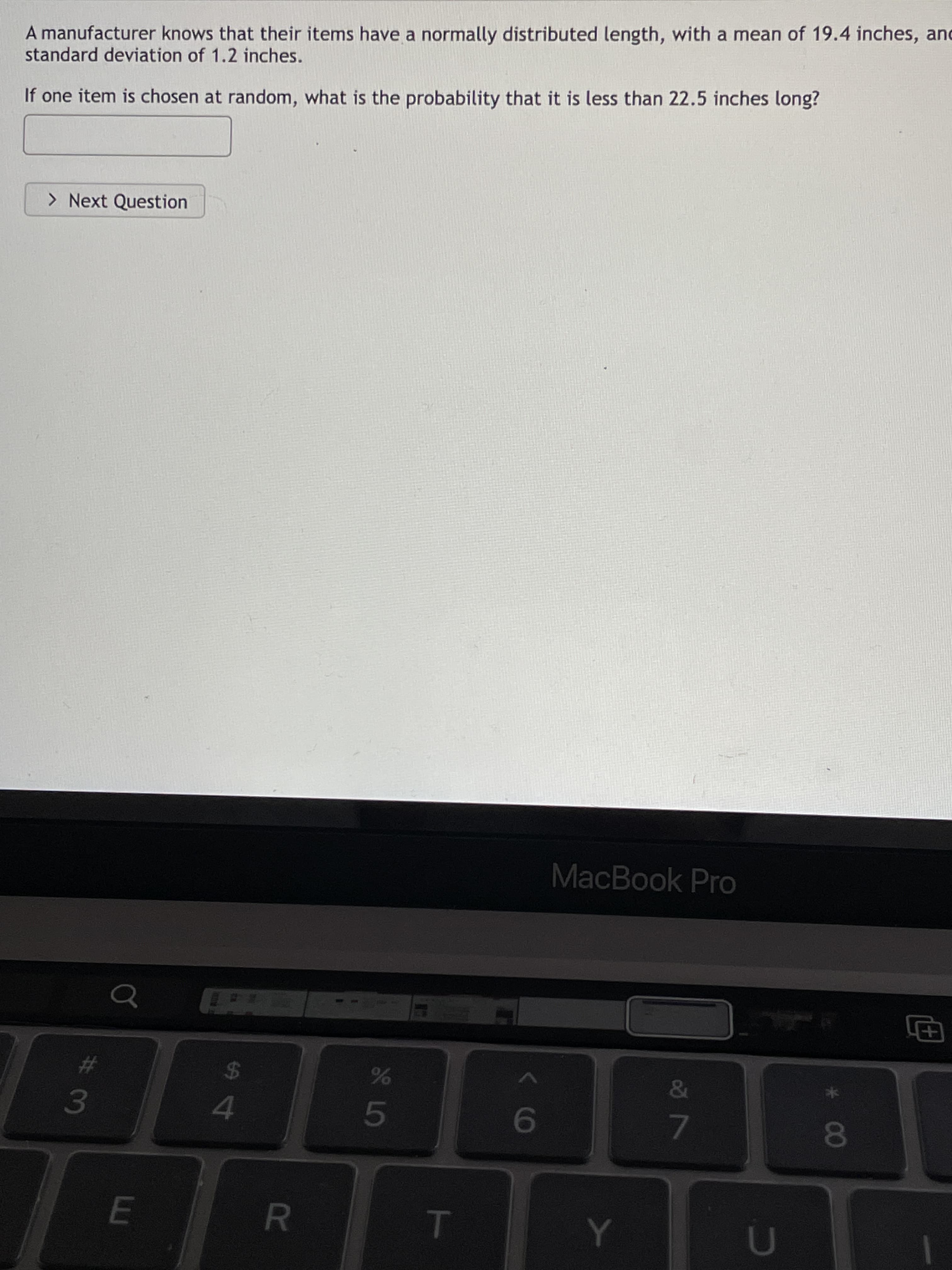 * 00
T
R
S4
A manufacturer knows that their items have a normally distributed length, with a mean of 19.4 inches, and
standard deviation of 1.2 inches.
If one item is chosen at random, what is the probability that it is less than 22.5 inches long?
> Next Question
MacBook Pro
23
3.
24
&
09
7.
8O
