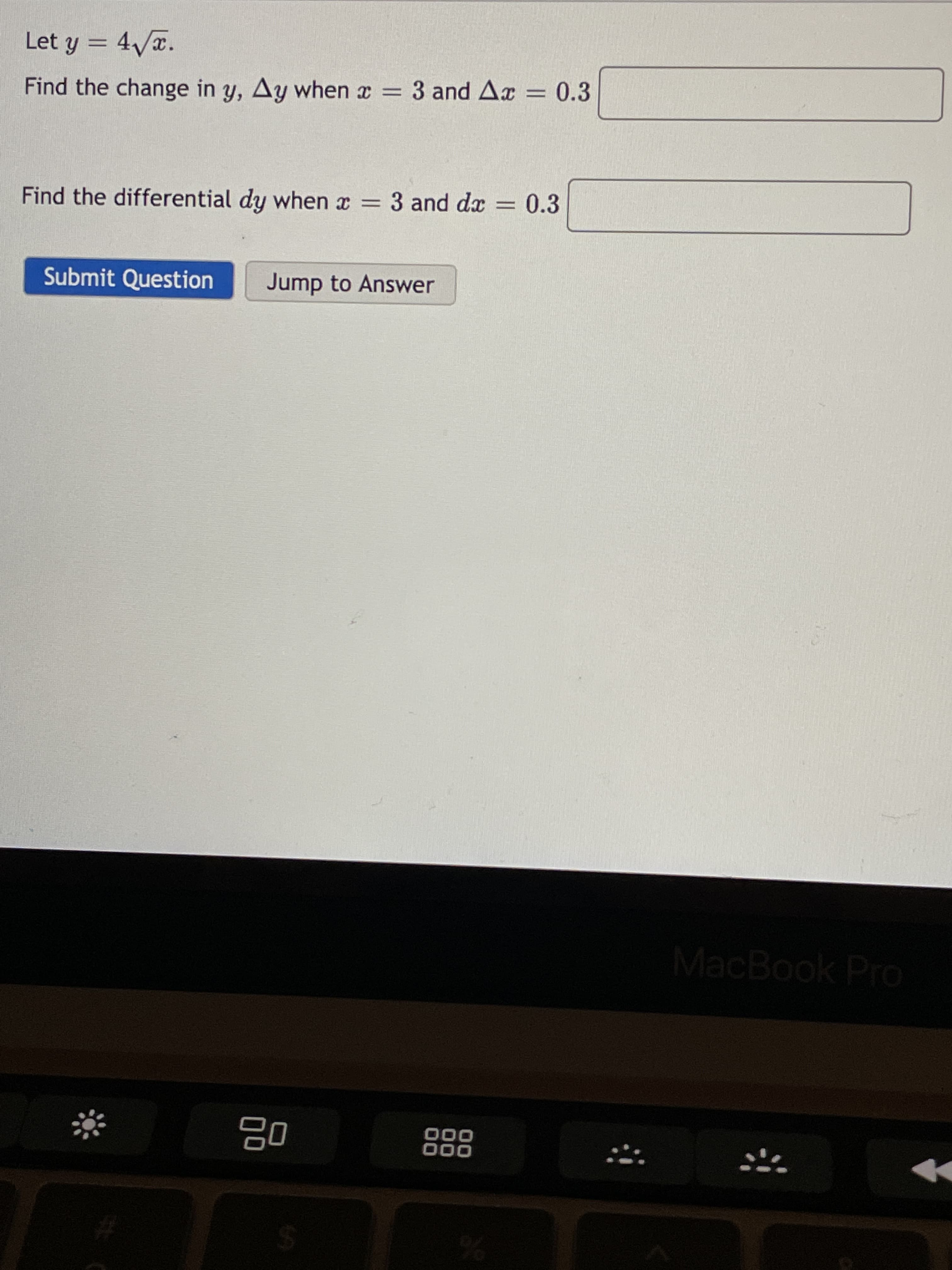 Let y = 4Vx.
Find the change in y, Ay when x = 3 and Ax = 0.3
Find the differential dy when x = 3 and dx = 0.3
%3D
Submit Question
Jump to Answer
MacBook Pro
000
000
