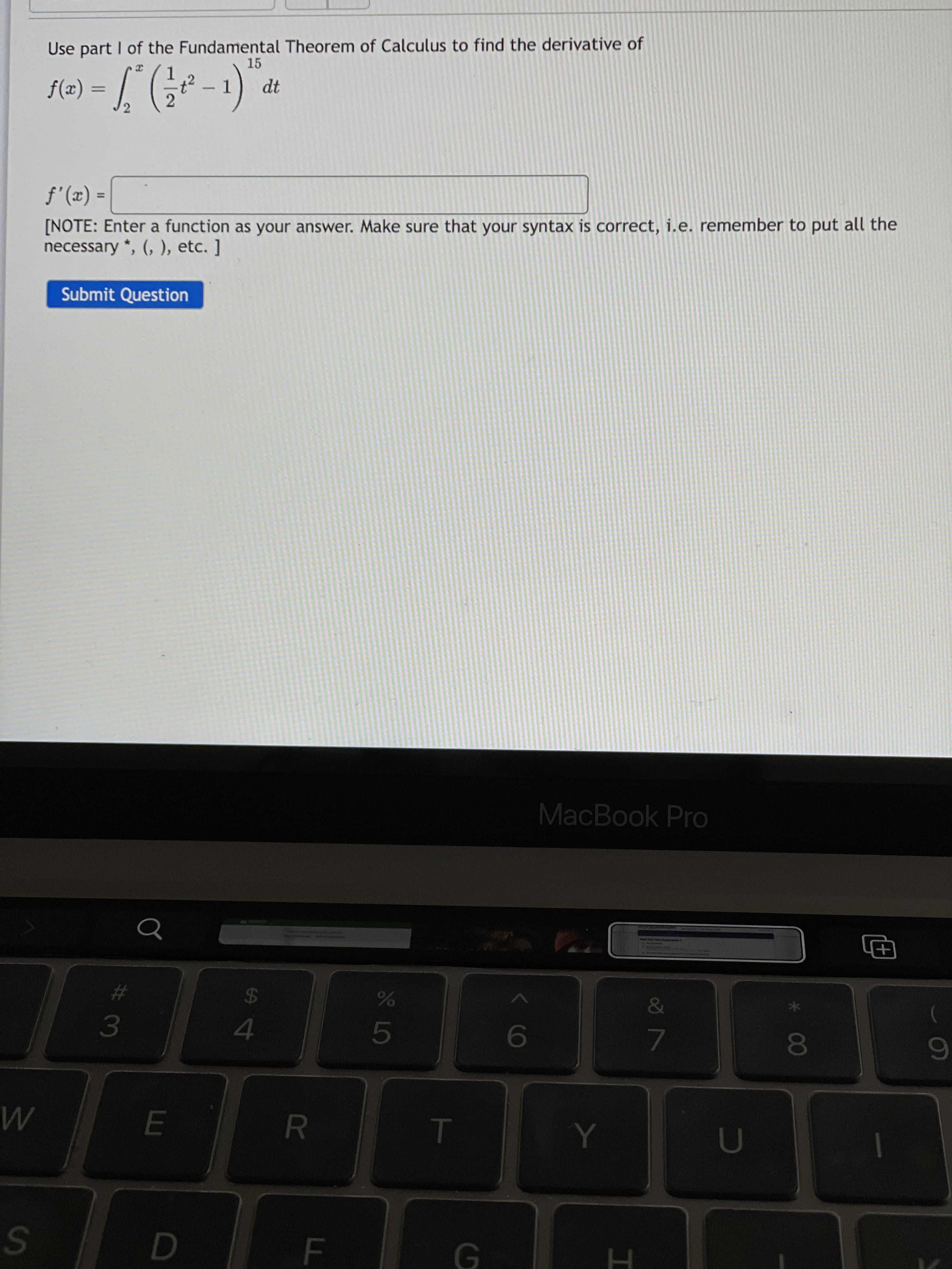 FI
F.
R
00
9
4.
3.
23
24
&
巴
MacBook Pro
Submit Question
necessary *, (, ), etc. ]
[NOTE: Enter a function as your answer. Make sure that your syntax is correct, i.e. remember to put all the
= (x),f
%3D
%3D
1.
-
1.
15
Use part I of the Fundamental Theorem of Calculus to find the derivative of
