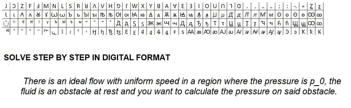 JFMNLSRYA|VH|9I|WX|Y8AVE3Oun 1a., HABEN
;
7 = 33
LLYWwb b b b b b Of O HA a AAAAAUHAAлMMO ∞ ∞
4
4
Ï
И
bl b W
AA55TTYYTT 446 ho
+
Tir
H€
✡ €
1
%
A
y
L F
b
3
L
3
(
3
(
SOLVE STEP BY STEP IN DIGITAL FORMAT
"
AASS 3K 3K
HhB3 E 4 4 4 4 FSAA |AO|ao|AJ|au|AaAaAa KKK
HhB3EE4444
aa
"
There is an ideal flow with uniform speed in a region where the pressure is p_0, the
fluid is an obstacle at rest and you want to calculate the pressure on said obstacle.
