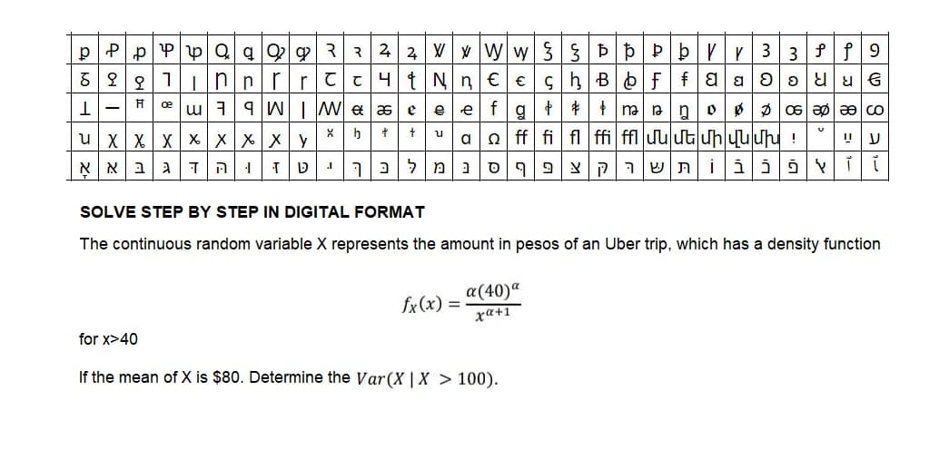 p Pp PpQqQ 9 3 3 2 2 w|www|3|3|b|b|P|b|V|, |3|3|f|f|9
&eglunnir rc cut Nn c e g hs of faaloouus
1- F[@uiqw \ We as e e e f g + + + m nospls solo co
u_x_x | x_x_x_x_x_y *|b|+|+u|a|a|ff i|f\ffi|ffluuuuuhuuuu!
וּ הּ|דג|ב|א| אָ
טןז
.I
תּ|ש|ר|ק|צ|פ|ף|ס|נ|מ|ל|כךְ
ד|ו|צ|פֿ|כ|ב|i
SOLVE STEP BY STEP IN DIGITAL FORMAT
The continuous random variable X represents the amount in pesos of an Uber trip, which has a density function
a(40)*
x«+1
ע|ײַ
fx(x) = .
for x>40
If the mean of X is $80. Determine the Var(X | X > 100).