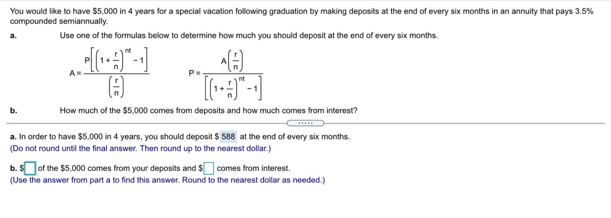 You would like to have $5,000 in 4 years for a special vacation following graduation by making deposits at the end of every six months in an annuity that pays 3.5%
compounded semiannually.
a.
Use one of the formulas below to determine how much you should deposit at the end of every six months.
nt
P
1+
- 1
A
A =
P =
nt
b.
How much of the $5,000 comes from deposits and how much comes from interest?
....
a. In order to have $5,000 in 4 years, you should deposit $ 588 at the end of every six months.
(Do not round until the final answer. Then round up to the nearest dollar.)
b. $
of the $5,000 comes from your deposits and $
comes from interest.
(Use the answer from part a to find this answer. Round to the nearest dollar as needed.)
