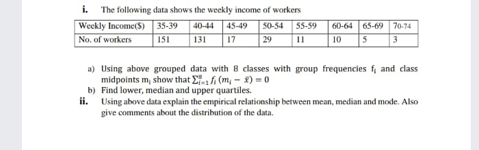 i. The following data shows the weekly income of workers
Weckly Income($) 35-39
|No. of workers
40-44 45-49
50-54
55-59
60-64
65-69
70-74
151
131
17
29
11
10
5
3
a) Using above grouped data with 8 classes with group frequencies f and class
midpoints m, show that E fi (m, – ž) = 0
b) Find lower, median and upper quartiles.
ii. Using above data explain the empirical relationship between mean, median and mode. Also
give comments about the distribution of the data.
