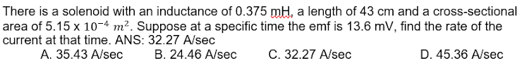 There is a solenoid with an inductance of 0.375 mH, a length of 43 cm and a cross-sectional
area of 5.15 x 10-4 m². Suppose at a specific time the emf is 13.6 mV, find the rate of the
current at that time. ANS: 32.27 A/sec
A. 35.43 A/sec
В. 24.46 A/sec
С. 32.27 A/seс
D. 45.36 A/sec
