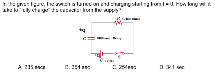 In the given figure, the switch is turned on and charging starting from t = 0, How long will it
take to "fully charge" the capacitor from the supply?
R 47 kilo Ohms
b+
1000 micro Henry
E s volts
A. 235 secs
B. 354 sec
C. 254sec
D. 341 sec
