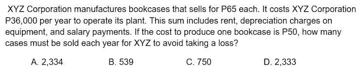 XYZ Corporation manufactures bookcases that sells for P65 each. It costs XYZ Corporation
P36,000 per year to operate its plant. This sum includes rent, depreciation charges on
equipment, and salary payments. If the cost to produce one bookcase is P50, how many
cases must be sold each year for XYZ to avoid taking a loss?
A. 2,334
В. 539
С. 750
D. 2,333
