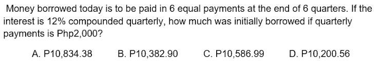 Money borrowed today is to be paid in 6 equal payments at the end of 6 quarters. If the
interest is 12% compounded quarterly, how much was initially borrowed if quarterly
payments is Php2,000?
A. P10,834.38
B. P10,382.90
C. P10,586.99
D. P10,200.56
