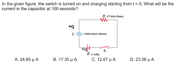 In the given figure, the switch is turned on and charging starting from t = 0, What will be the
current in the capacitor at 100 seconds?
R 47 kilo Ohms
+q
1000 micro Henry
S
E 5 volts
A. 24.65 µ A
В. 17.35 рА
C. 12.67 µ A
D. 23.56 µ A
