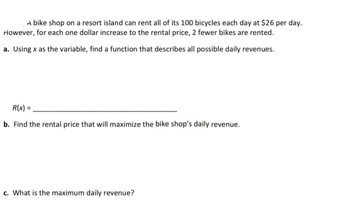 A bike shop on a resort island can rent all of its 100 bicycles each day at $26 per day.
However, for each one dollar increase to the rental price, 2 fewer bikes are rented.
a. Using x as the variable, find a function that describes all possible daily revenues.
R(x) =
%3D
b. Find the rental price that will maximize the bike shop's daily revenue.
c. What is the maximum daily revenue?
