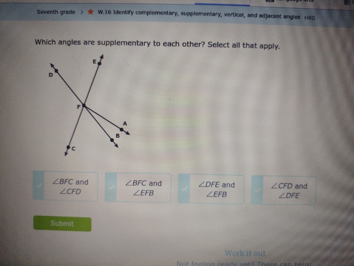 Seventh grade> * W.16 Identify complementary, supplementary, vertical, and adjacent angles HKG
Which angles are supplementary to each other? Select all that apply.
ZBFC and
ZBFC and
ZDFE and
ZCFD and
ZCFD
ZEFB
ZEFB
ZDFE
Submit
Work it out
Not feeling ready vet2 These can belp:
