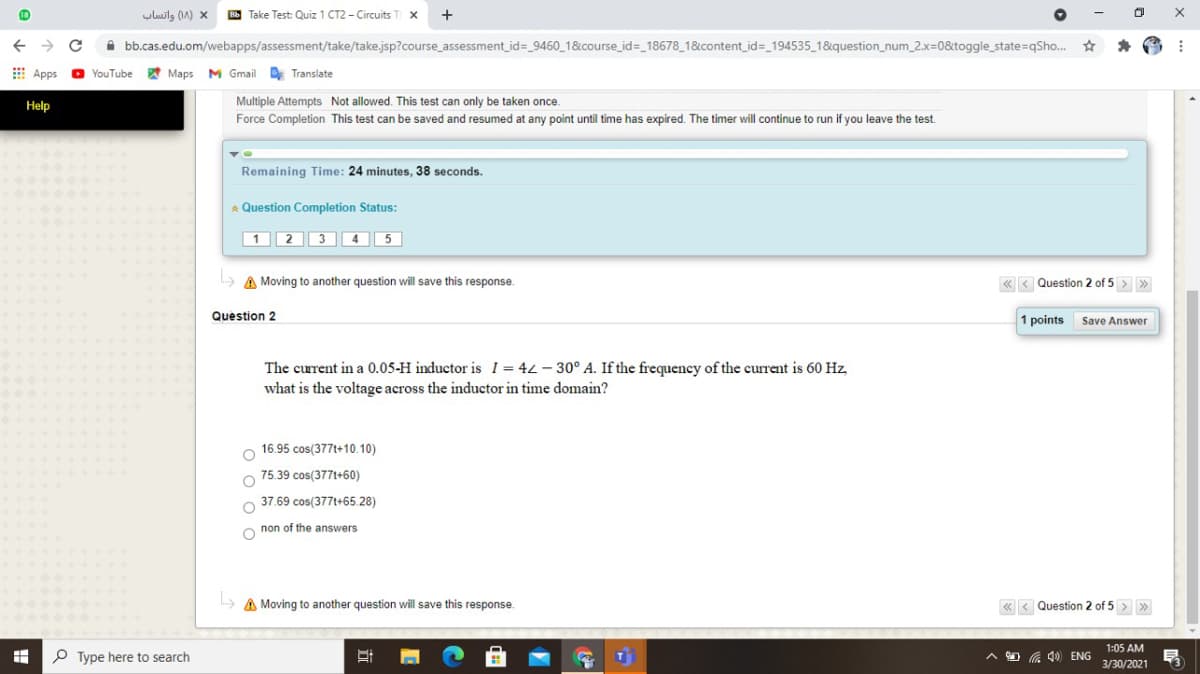 uluils (1A) x
B Take Test: Quiz 1 CT2 - Circuits
+
A bb.cas.edu.om/webapps/assessment/take/take.jsp?course_assessment_id=_9460_1&course_id=_18678_18&content_id=_194535_1&question_num_2.x=0&toggle_state=qSho.
E Apps
O YouTube
Maps
M Gmail Translate
Help
Multiple Attempts Not allowed. This test can only be taken once.
Force Completion This test can be saved and resumed at any point until time has expired. The timer will continue to run if you leave the test.
Remaining Time: 24 minutes, 38 seconds.
* Question Completion Status:
|1 2 3 4 5
> A Moving to another question will save this response.
« < Question 2 of 5 > >
Question 2
1 points
Save Answer
The current in a 0.05-H inductor is I = 42 - 30° A. If the frequency of the current is 60 Hz,
what is the voltage across the inductor in time domain?
16.95 cos(377t+10.10)
75.39 cos(377t+60)
37.69 cos(377t+65.28)
non of the answers
A Moving to another question will save this response.
« < Question 2 of 5 > >
1:05 AM
P Type here to search
O G 4) ENG
3/30/2021
